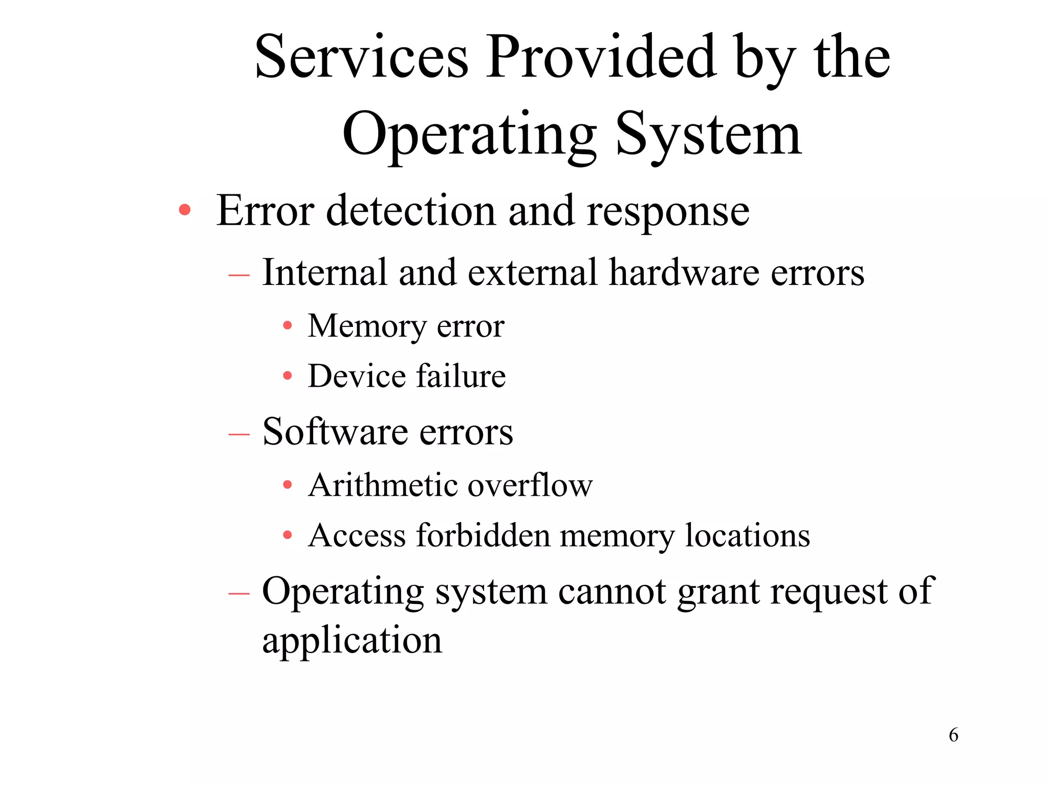 6
Services Provided by the
Operating System
• Error detection and response
– Internal and external hardware errors
• Memory error
• Device failure
– Software errors
• Arithmetic overflow
• Access forbidden memory locations
– Operating system cannot grant request of
application
 