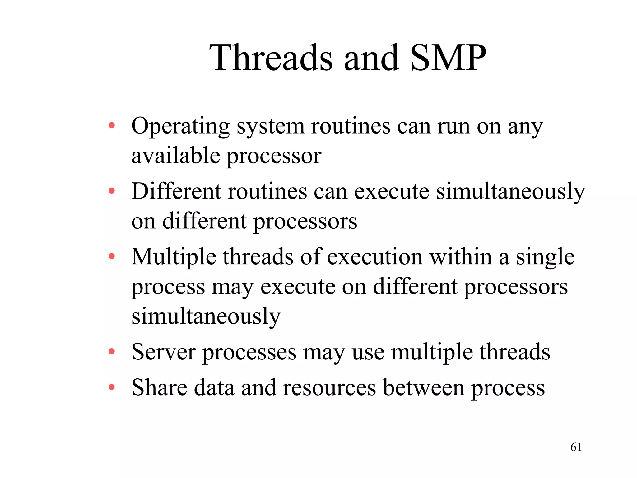 61
Threads and SMP
• Operating system routines can run on any
available processor
• Different routines can execute simultaneously
on different processors
• Multiple threads of execution within a single
process may execute on different processors
simultaneously
• Server processes may use multiple threads
• Share data and resources between process
 