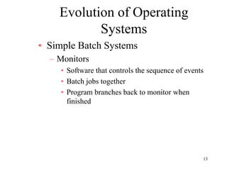 13
Evolution of Operating
Systems
• Simple Batch Systems
– Monitors
• Software that controls the sequence of events
• Batch jobs together
• Program branches back to monitor when
finished
 