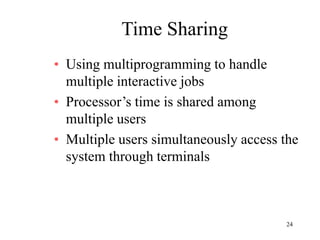 24
Time Sharing
• Using multiprogramming to handle
multiple interactive jobs
• Processor’s time is shared among
multiple users
• Multiple users simultaneously access the
system through terminals
 