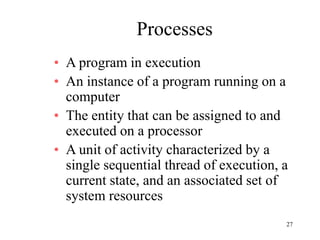 27
Processes
• A program in execution
• An instance of a program running on a
computer
• The entity that can be assigned to and
executed on a processor
• A unit of activity characterized by a
single sequential thread of execution, a
current state, and an associated set of
system resources
 