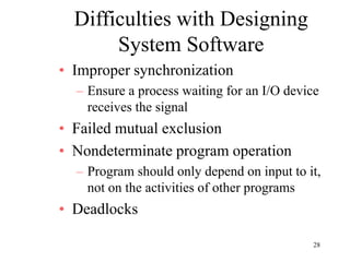 28
Difficulties with Designing
System Software
• Improper synchronization
– Ensure a process waiting for an I/O device
receives the signal
• Failed mutual exclusion
• Nondeterminate program operation
– Program should only depend on input to it,
not on the activities of other programs
• Deadlocks
 