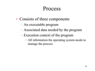 29
Process
• Consists of three components
– An executable program
– Associated data needed by the program
– Execution context of the program
• All information the operating system needs to
manage the process
 