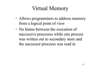32
Virtual Memory
• Allows programmers to address memory
from a logical point of view
• No hiatus between the execution of
successive processes while one process
was written out to secondary store and
the successor proceess was read in
 
