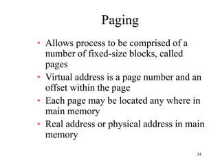 34
Paging
• Allows process to be comprised of a
number of fixed-size blocks, called
pages
• Virtual address is a page number and an
offset within the page
• Each page may be located any where in
main memory
• Real address or physical address in main
memory
 
