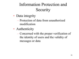 38
Information Protection and
Security
• Data integrity
– Protection of data from unauthorized
modification
• Authenticity
– Concerned with the proper verification of
the identity of users and the validity of
messages or data
 