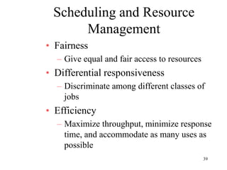 39
Scheduling and Resource
Management
• Fairness
– Give equal and fair access to resources
• Differential responsiveness
– Discriminate among different classes of
jobs
• Efficiency
– Maximize throughput, minimize response
time, and accommodate as many uses as
possible
 
