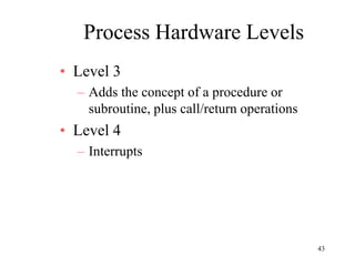 43
Process Hardware Levels
• Level 3
– Adds the concept of a procedure or
subroutine, plus call/return operations
• Level 4
– Interrupts
 