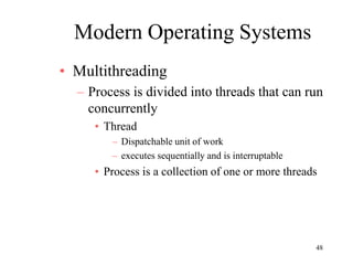 48
Modern Operating Systems
• Multithreading
– Process is divided into threads that can run
concurrently
• Thread
– Dispatchable unit of work
– executes sequentially and is interruptable
• Process is a collection of one or more threads
 
