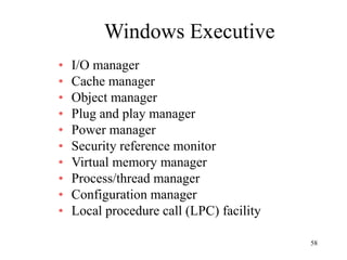 58
Windows Executive
• I/O manager
• Cache manager
• Object manager
• Plug and play manager
• Power manager
• Security reference monitor
• Virtual memory manager
• Process/thread manager
• Configuration manager
• Local procedure call (LPC) facility
 
