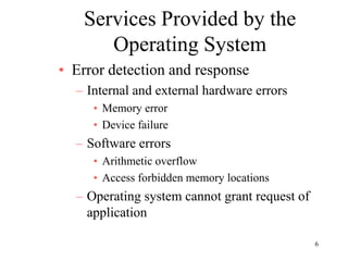 6
Services Provided by the
Operating System
• Error detection and response
– Internal and external hardware errors
• Memory error
• Device failure
– Software errors
• Arithmetic overflow
• Access forbidden memory locations
– Operating system cannot grant request of
application
 