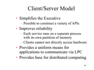 60
Client/Server Model
• Simplifies the Executive
– Possible to construct a variety of APIs
• Improves reliability
– Each service runs on a separate process
with its own partition of memory
– Clients cannot not directly access hardware
• Provides a uniform means for
applications to communicate via LPC
• Provides base for distributed computing
 
