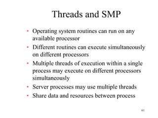 61
Threads and SMP
• Operating system routines can run on any
available processor
• Different routines can execute simultaneously
on different processors
• Multiple threads of execution within a single
process may execute on different processors
simultaneously
• Server processes may use multiple threads
• Share data and resources between process
 