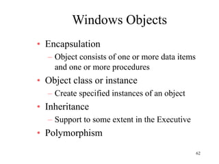 62
Windows Objects
• Encapsulation
– Object consists of one or more data items
and one or more procedures
• Object class or instance
– Create specified instances of an object
• Inheritance
– Support to some extent in the Executive
• Polymorphism
 
