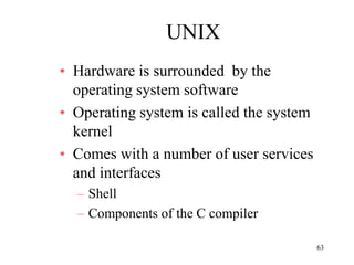 63
UNIX
• Hardware is surrounded by the
operating system software
• Operating system is called the system
kernel
• Comes with a number of user services
and interfaces
– Shell
– Components of the C compiler
 
