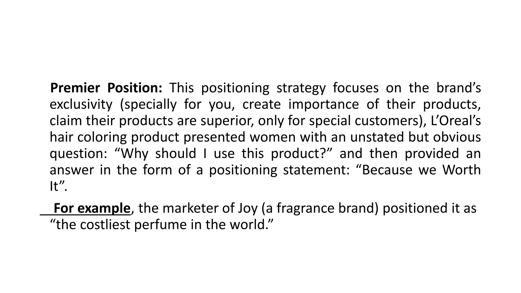 Premier Position: This positioning strategy focuses on the brand’s
exclusivity (specially for you, create importance of their products,
claim their products are superior, only for special customers), L’Oreal’s
hair coloring product presented women with an unstated but obvious
question: “Why should I use this product?” and then provided an
answer in the form of a positioning statement: “Because we Worth
It”.
For example, the marketer of Joy (a fragrance brand) positioned it as
“the costliest perfume in the world.”
 