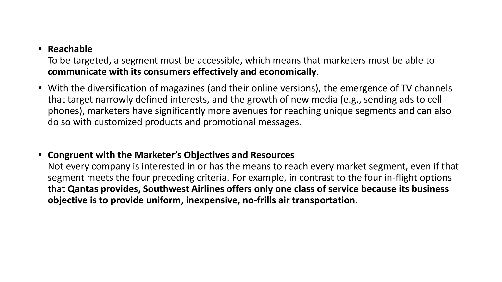 • Reachable
To be targeted, a segment must be accessible, which means that marketers must be able to
communicate with its consumers effectively and economically.
• With the diversification of magazines (and their online versions), the emergence of TV channels
that target narrowly defined interests, and the growth of new media (e.g., sending ads to cell
phones), marketers have significantly more avenues for reaching unique segments and can also
do so with customized products and promotional messages.
• Congruent with the Marketer’s Objectives and Resources
Not every company is interested in or has the means to reach every market segment, even if that
segment meets the four preceding criteria. For example, in contrast to the four in-flight options
that Qantas provides, Southwest Airlines offers only one class of service because its business
objective is to provide uniform, inexpensive, no-frills air transportation.
 