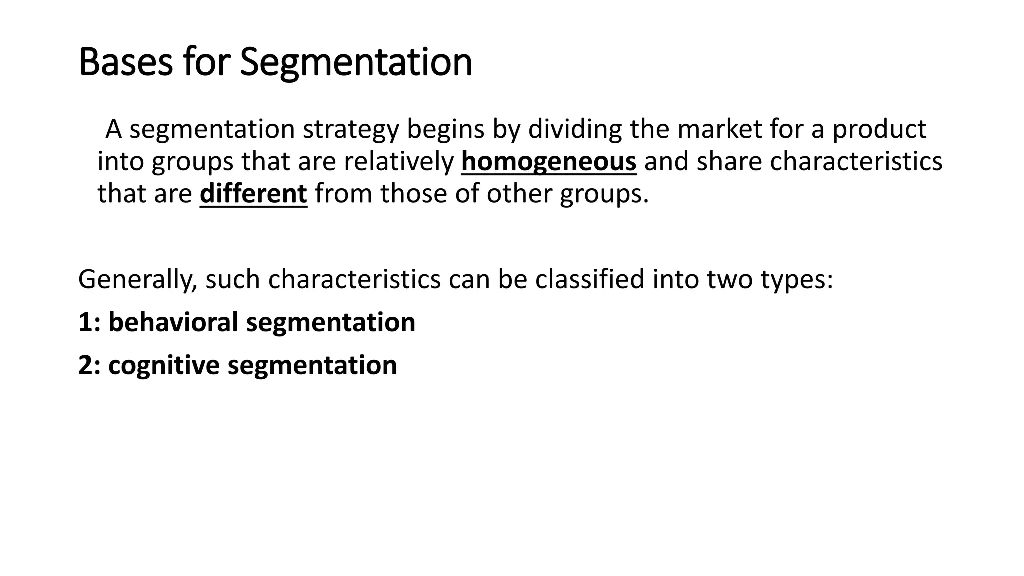 Bases for Segmentation
A segmentation strategy begins by dividing the market for a product
into groups that are relatively homogeneous and share characteristics
that are different from those of other groups.
Generally, such characteristics can be classified into two types:
1: behavioral segmentation
2: cognitive segmentation
 