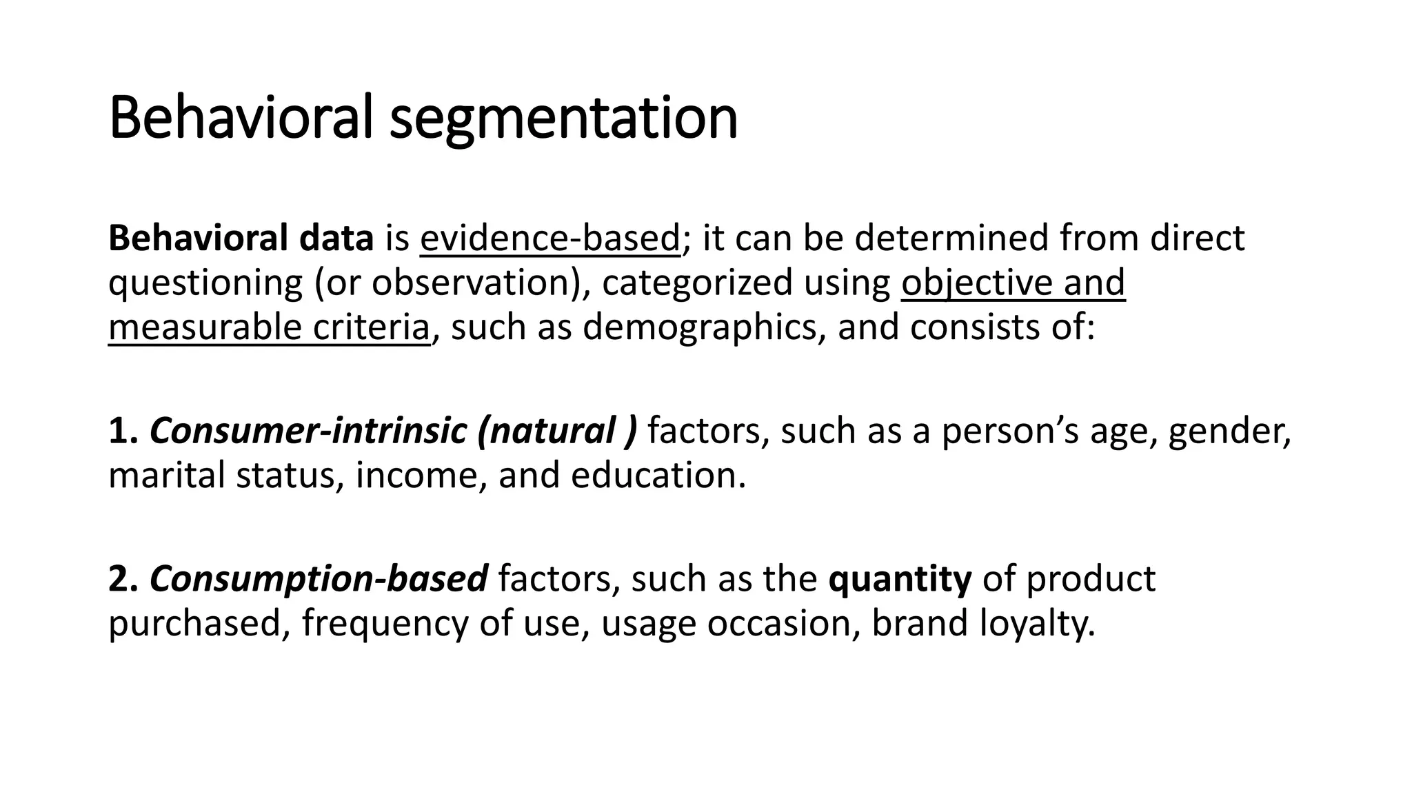 Behavioral segmentation
Behavioral data is evidence-based; it can be determined from direct
questioning (or observation), categorized using objective and
measurable criteria, such as demographics, and consists of:
1. Consumer-intrinsic (natural ) factors, such as a person’s age, gender,
marital status, income, and education.
2. Consumption-based factors, such as the quantity of product
purchased, frequency of use, usage occasion, brand loyalty.
 