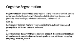 Cognitive Segmentation
Cognitive factors are abstracts that “reside” in the consumer’s mind, can be
determined only through psychological and attitudinal questioning, and
generally have no single, universal definitions, and consist of:
such as
1. Consumer-intrinsic (natural ) :personality traits, cultural values, and
perceptions, attitudes towards an issues.
or
2. Consumption-based : Attitudes towards product (benefits wanted),level
of involvement, perceived commitment, preferences, attitudes regarding
shopping, product , brand.
 