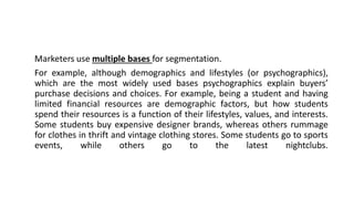 Marketers use multiple bases for segmentation.
For example, although demographics and lifestyles (or psychographics),
which are the most widely used bases psychographics explain buyers’
purchase decisions and choices. For example, being a student and having
limited financial resources are demographic factors, but how students
spend their resources is a function of their lifestyles, values, and interests.
Some students buy expensive designer brands, whereas others rummage
for clothes in thrift and vintage clothing stores. Some students go to sports
events, while others go to the latest nightclubs.
 