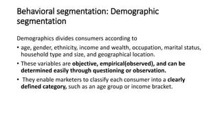 Behavioral segmentation: Demographic
segmentation
Demographics divides consumers according to
• age, gender, ethnicity, income and wealth, occupation, marital status,
household type and size, and geographical location.
• These variables are objective, empirical(observed), and can be
determined easily through questioning or observation.
• They enable marketers to classify each consumer into a clearly
defined category, such as an age group or income bracket.
 