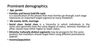 Prominent demographics.
• Age, gender
• Families and house hold life cycle
is a classification of the phases that most families go through; each stage
represents an important target segment to many marketers
• life events: birth, marriage
• Social class: Social class is a hierarchy in which individuals in the
same class generally have the same degree of status, whereas members of
other classes have either higher or lower status
• Ethnicity: Culturally distinct segments may be prospects for the same
product, but marketers should target them using different promotional
appeals
• Income/population
 