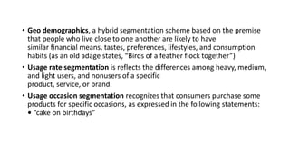 • Geo demographics, a hybrid segmentation scheme based on the premise
that people who live close to one another are likely to have
similar financial means, tastes, preferences, lifestyles, and consumption
habits (as an old adage states, “Birds of a feather flock together”)
• Usage rate segmentation is reflects the differences among heavy, medium,
and light users, and nonusers of a specific
product, service, or brand.
• Usage occasion segmentation recognizes that consumers purchase some
products for specific occasions, as expressed in the following statements:
• “cake on birthdays”
 