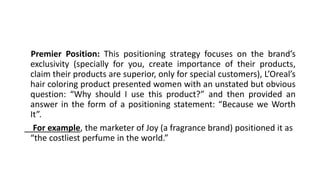 Premier Position: This positioning strategy focuses on the brand’s
exclusivity (specially for you, create importance of their products,
claim their products are superior, only for special customers), L’Oreal’s
hair coloring product presented women with an unstated but obvious
question: “Why should I use this product?” and then provided an
answer in the form of a positioning statement: “Because we Worth
It”.
For example, the marketer of Joy (a fragrance brand) positioned it as
“the costliest perfume in the world.”
 
