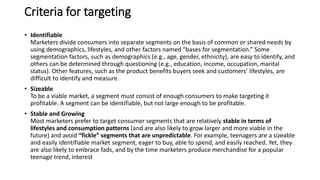 Criteria for targeting
• Identifiable
Marketers divide consumers into separate segments on the basis of common or shared needs by
using demographics, lifestyles, and other factors named “bases for segmentation.” Some
segmentation factors, such as demographics (e.g., age, gender, ethnicity), are easy to identify, and
others can be determined through questioning (e.g., education, income, occupation, marital
status). Other features, such as the product benefits buyers seek and customers’ lifestyles, are
difficult to identify and measure.
• Sizeable
To be a viable market, a segment must consist of enough consumers to make targeting it
profitable. A segment can be identifiable, but not large enough to be profitable.
• Stable and Growing
Most marketers prefer to target consumer segments that are relatively stable in terms of
lifestyles and consumption patterns (and are also likely to grow larger and more viable in the
future) and avoid “fickle” segments that are unpredictable. For example, teenagers are a sizeable
and easily identifiable market segment, eager to buy, able to spend, and easily reached. Yet, they
are also likely to embrace fads, and by the time marketers produce merchandise for a popular
teenage trend, interest
 