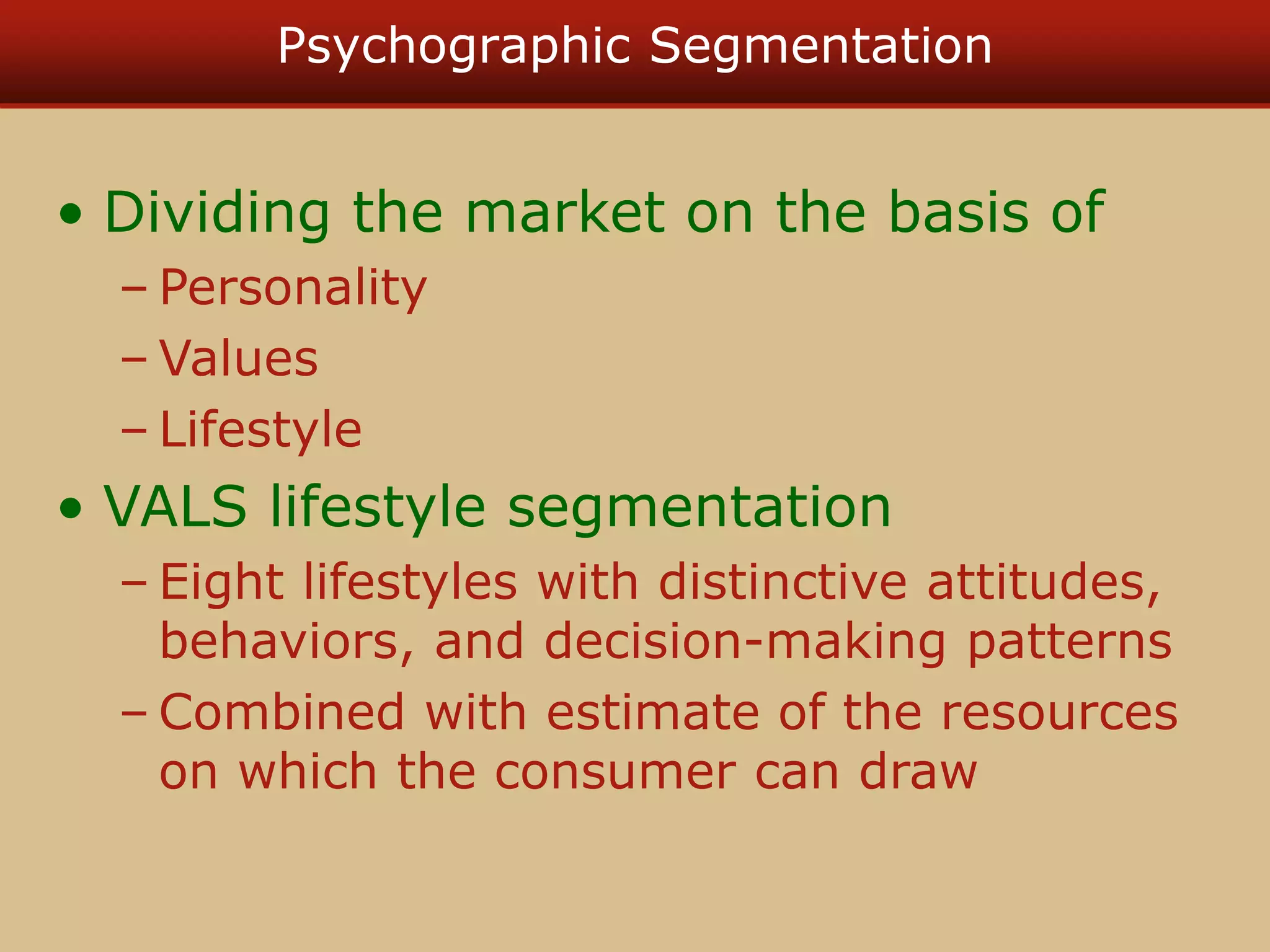 Psychographic Segmentation
• Dividing the market on the basis of
– Personality
– Values
– Lifestyle
• VALS lifestyle segmentation
– Eight lifestyles with distinctive attitudes,
behaviors, and decision-making patterns
– Combined with estimate of the resources
on which the consumer can draw
 