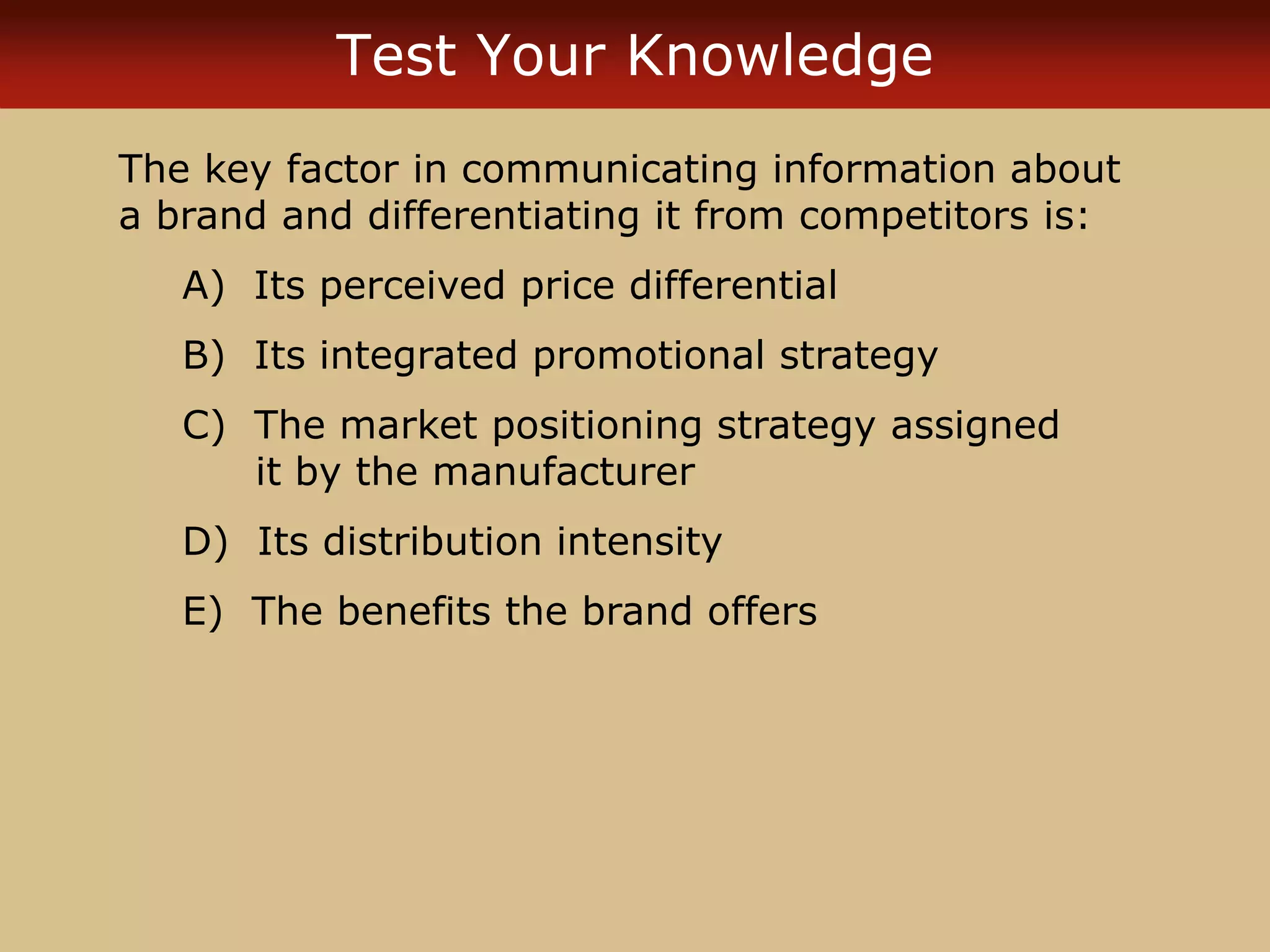 Test Your Knowledge
The key factor in communicating information about
a brand and differentiating it from competitors is:
A) Its perceived price differential
B) Its integrated promotional strategy
C) The market positioning strategy assigned
it by the manufacturer
D) Its distribution intensity
E) The benefits the brand offers
 