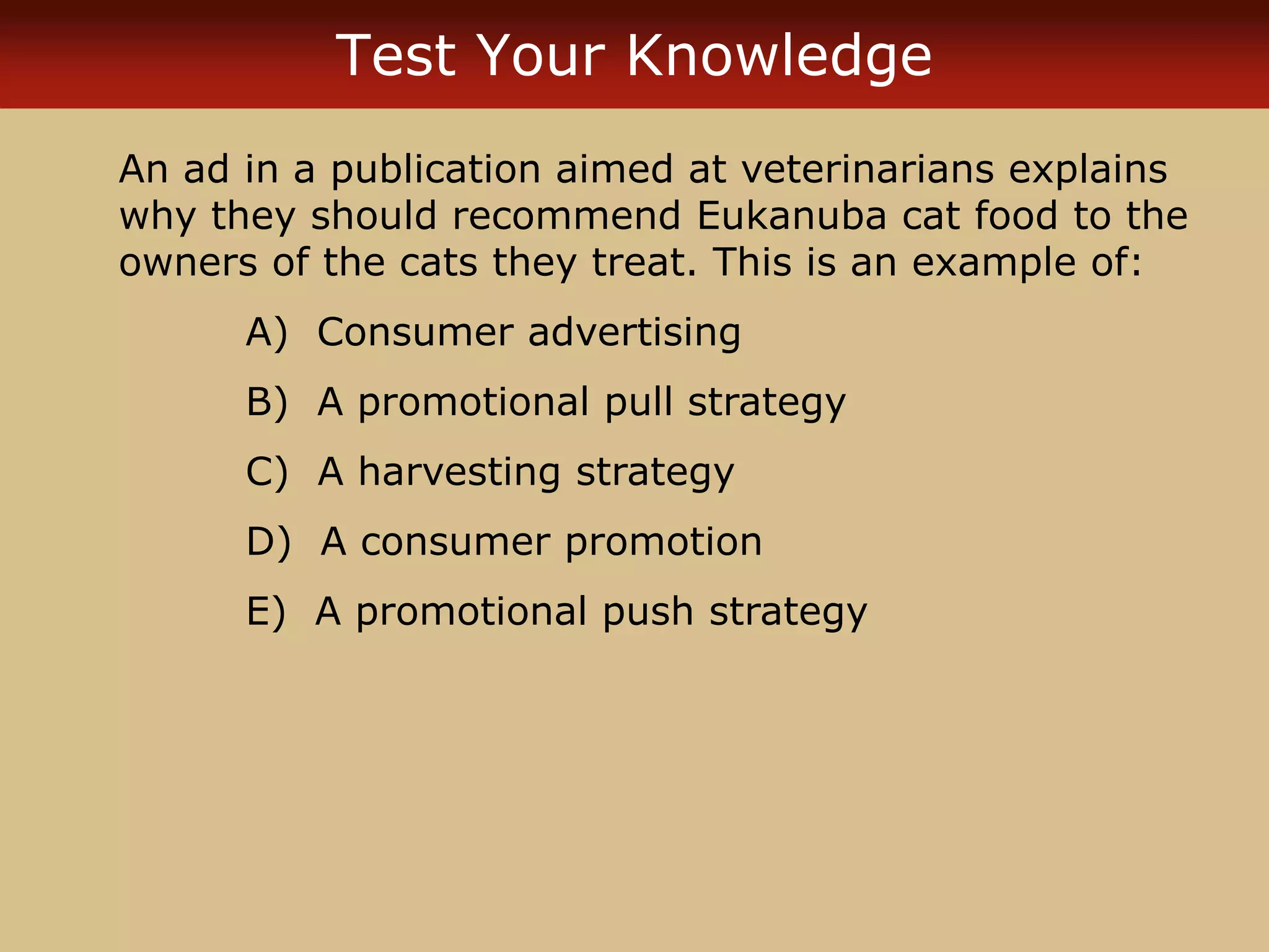 Test Your Knowledge
An ad in a publication aimed at veterinarians explains
why they should recommend Eukanuba cat food to the
owners of the cats they treat. This is an example of:
A) Consumer advertising
B) A promotional pull strategy
C) A harvesting strategy
D) A consumer promotion
E) A promotional push strategy
 