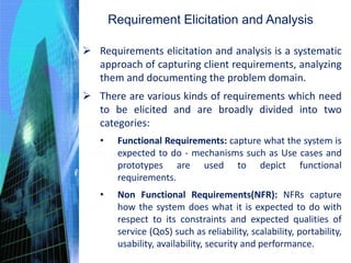 Requirement Elicitation and Analysis
 Requirements elicitation and analysis is a systematic
approach of capturing client requirements, analyzing
them and documenting the problem domain.
 There are various kinds of requirements which need
to be elicited and are broadly divided into two
categories:
• Functional Requirements: capture what the system is
expected to do - mechanisms such as Use cases and
prototypes are used to depict functional
requirements.
• Non Functional Requirements(NFR): NFRs capture
how the system does what it is expected to do with
respect to its constraints and expected qualities of
service (QoS) such as reliability, scalability, portability,
usability, availability, security and performance.
 