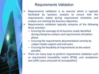 Requirements Validation
 Requirements validation is an exercise which is typically
facilitated by business analysts to ensure that the
requirements stated during requirement elicitation and
analysis are meeting the business objectives.
 Requirements validation typically comprise of the following
three activities:
– Ensuring the coverage of all business needs identified
during enterprise analysis and requirements elicitation
phase.
– Ensuring the requirements documentation sanctity by
subject matter experts and end users.
– Ensuring the feasibility of requirements to the extent
possible.
 There are many ways to perform requirement validation such
as requirement traceability matrix (RTM), user acceptance
test (UAT) cases and proof of concepts(PoC).
 