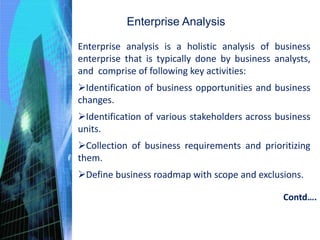 Enterprise Analysis
Enterprise analysis is a holistic analysis of business
enterprise that is typically done by business analysts,
and comprise of following key activities:
Identification of business opportunities and business
changes.
Identification of various stakeholders across business
units.
Collection of business requirements and prioritizing
them.
Define business roadmap with scope and exclusions.
Contd….
 