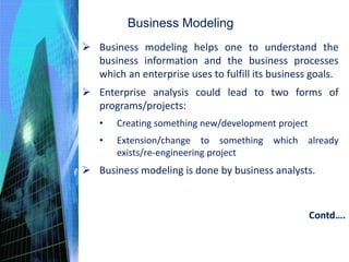 Business Modeling
 Business modeling helps one to understand the
business information and the business processes
which an enterprise uses to fulfill its business goals.
 Enterprise analysis could lead to two forms of
programs/projects:
• Creating something new/development project
• Extension/change to something which already
exists/re-engineering project
 Business modeling is done by business analysts.
Contd….
 