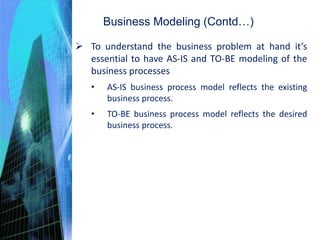 Business Modeling (Contd…)
 To understand the business problem at hand it’s
essential to have AS-IS and TO-BE modeling of the
business processes
• AS-IS business process model reflects the existing
business process.
• TO-BE business process model reflects the desired
business process.
 
