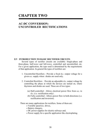 83
CHAPTER TWO
AC-DC CONVERSION:
UNCONTROLED RECTIFICATIONS
2.1 INTRODUCTION TO BASIC RECTIFIER CIRCUITS
Several types of rectifier circuits are available: Single-phase and
three-phase, half-wave and full-wave, controlled and uncontrolled, etc.
For a given application, the type used is determined by the requirements
of that application. In general the types of rectifiers are:
1. Uncontrolled Rectifiers : Provide a fixed d.c. output voltage for a
given a.c. supply where diodes are used only.
2. Controlled Rectifiers : Provide an adjustable d.c. output voltage by
controlling the phase at which the devices are turned on, where
thyristors and diodes are used. These are of two types:
(a) Half-controlled : Allows electrical power flow from a.c. to
d.c. (i.e. rectification only) .
(b) Fully-controlled : Allows power flow in both directions (i.e.
rectification and inversion).
There are many applications for rectifiers. Some of them are:
» Variable speed d.c. drives,
» Battery chargers,
» DC power supplies for electric railways and,
» Power supply for a specific application like electroplating.
 
