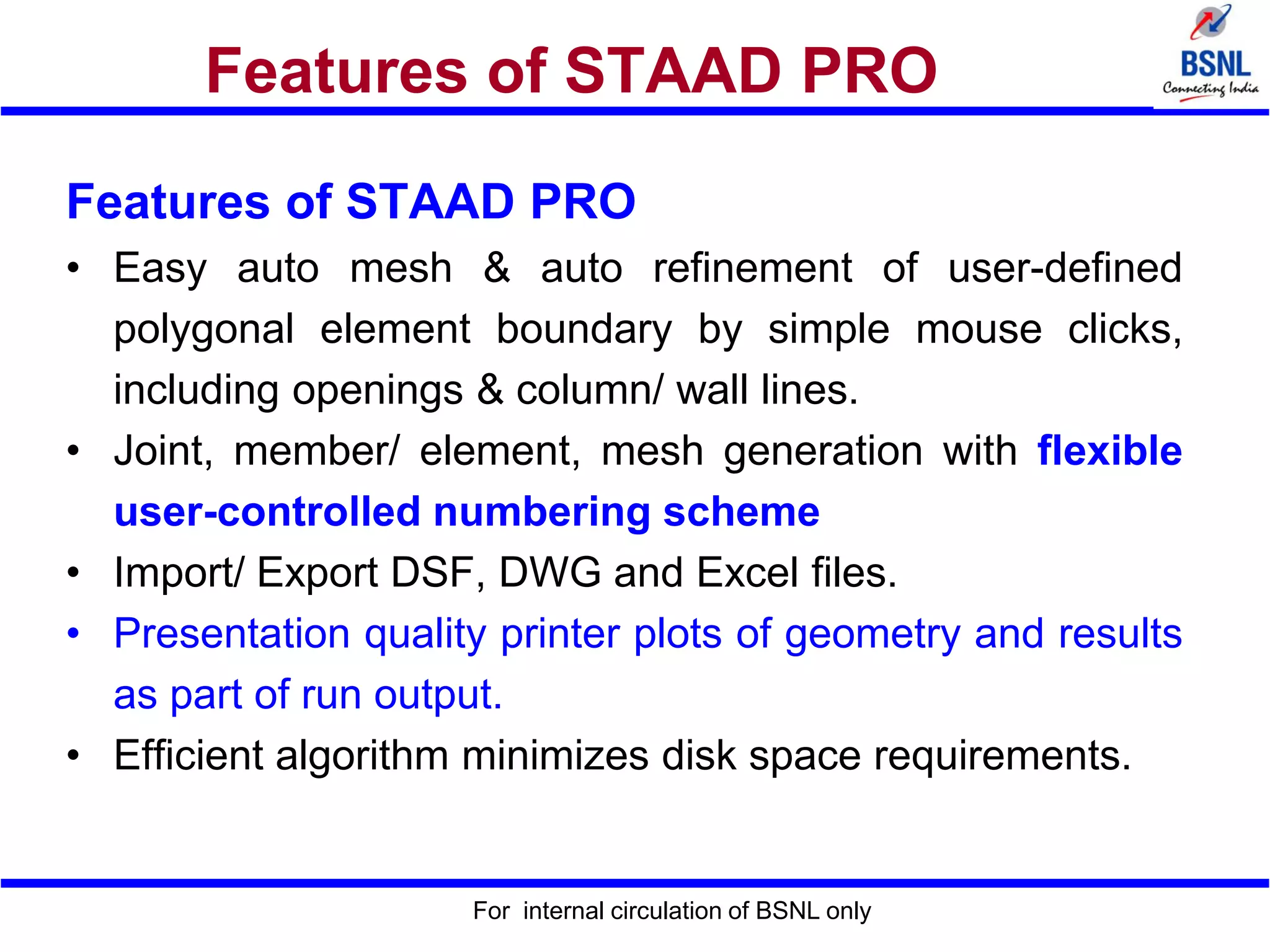 For internal circulation of BSNL only
Features of STAAD PRO
Features of STAAD PRO
• Easy auto mesh & auto refinement of user-defined
polygonal element boundary by simple mouse clicks,
including openings & column/ wall lines.
• Joint, member/ element, mesh generation with flexible
user-controlled numbering scheme
• Import/ Export DSF, DWG and Excel files.
• Presentation quality printer plots of geometry and results
as part of run output.
• Efficient algorithm minimizes disk space requirements.
 