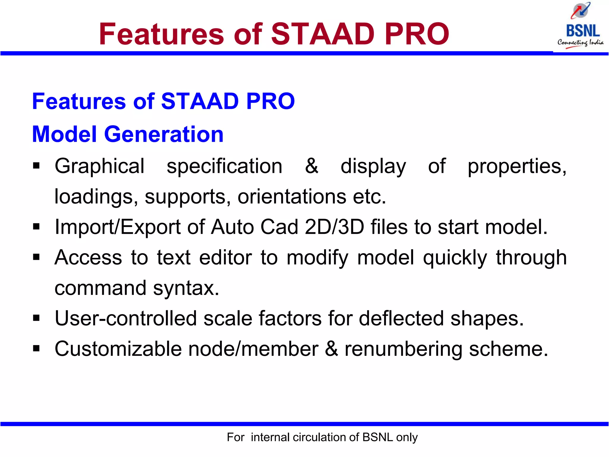 For internal circulation of BSNL only
Features of STAAD PRO
Features of STAAD PRO
Model Generation
 Graphical specification & display of properties,
loadings, supports, orientations etc.
 Import/Export of Auto Cad 2D/3D files to start model.
 Access to text editor to modify model quickly through
command syntax.
 User-controlled scale factors for deflected shapes.
 Customizable node/member & renumbering scheme.
 