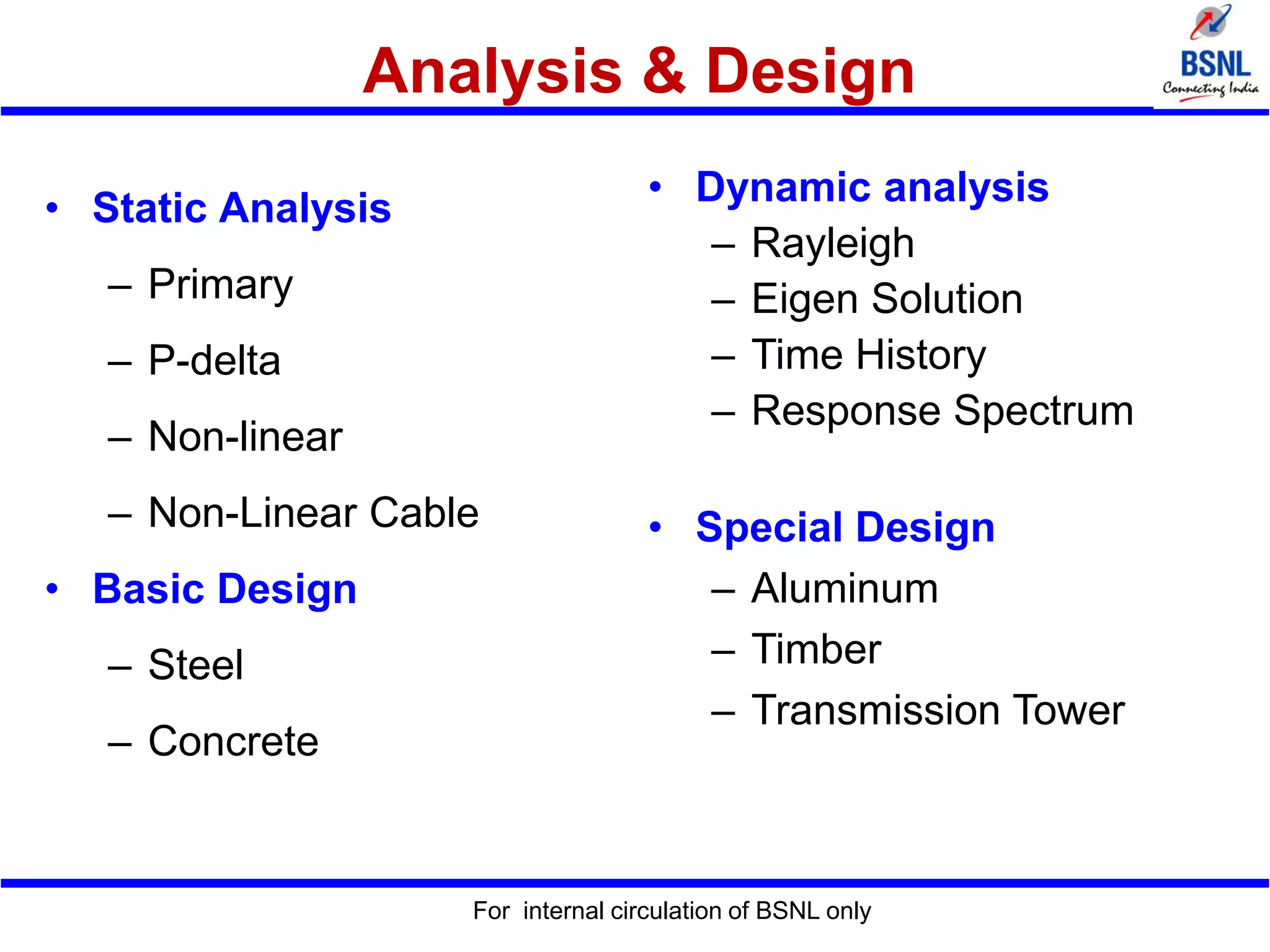 Analysis & Design
For internal circulation of BSNL only
• Static Analysis
– Primary
– P-delta
– Non-linear
– Non-Linear Cable
• Basic Design
– Steel
– Concrete
• Dynamic analysis
– Rayleigh
– Eigen Solution
– Time History
– Response Spectrum
• Special Design
– Aluminum
– Timber
– Transmission Tower
 