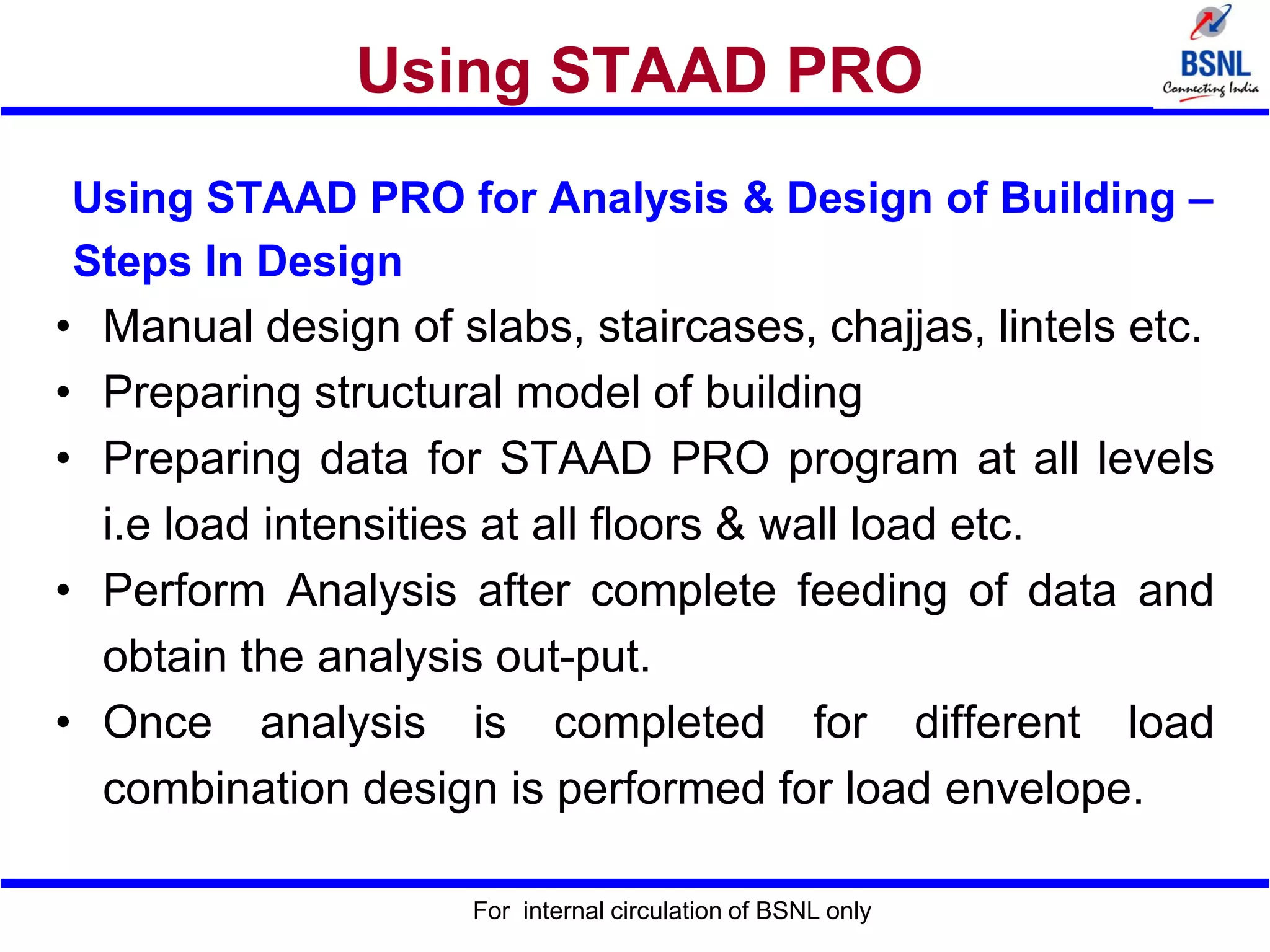 Using STAAD PRO
Using STAAD PRO for Analysis & Design of Building –
Steps In Design
• Manual design of slabs, staircases, chajjas, lintels etc.
• Preparing structural model of building
• Preparing data for STAAD PRO program at all levels
i.e load intensities at all floors & wall load etc.
• Perform Analysis after complete feeding of data and
obtain the analysis out-put.
• Once analysis is completed for different load
combination design is performed for load envelope.
For internal circulation of BSNL only
 