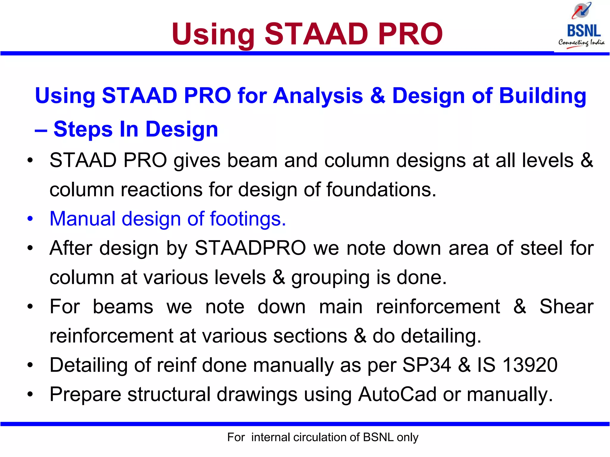 Using STAAD PRO
Using STAAD PRO for Analysis & Design of Building
– Steps In Design
• STAAD PRO gives beam and column designs at all levels &
column reactions for design of foundations.
• Manual design of footings.
• After design by STAADPRO we note down area of steel for
column at various levels & grouping is done.
• For beams we note down main reinforcement & Shear
reinforcement at various sections & do detailing.
• Detailing of reinf done manually as per SP34 & IS 13920
• Prepare structural drawings using AutoCad or manually.
For internal circulation of BSNL only
 