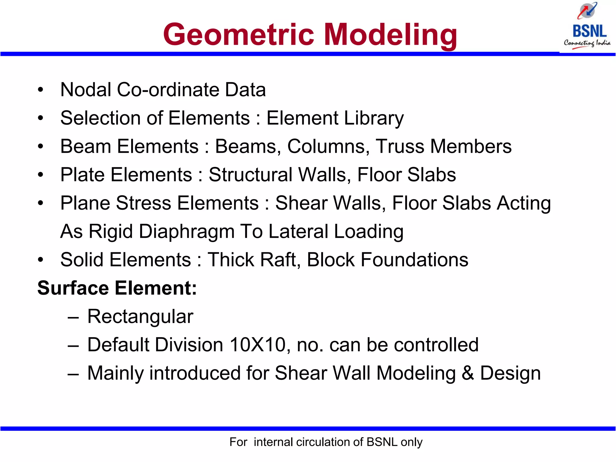 Geometric Modeling
• Nodal Co-ordinate Data
• Selection of Elements : Element Library
• Beam Elements : Beams, Columns, Truss Members
• Plate Elements : Structural Walls, Floor Slabs
• Plane Stress Elements : Shear Walls, Floor Slabs Acting
As Rigid Diaphragm To Lateral Loading
• Solid Elements : Thick Raft, Block Foundations
Surface Element:
– Rectangular
– Default Division 10X10, no. can be controlled
– Mainly introduced for Shear Wall Modeling & Design
For internal circulation of BSNL only
 