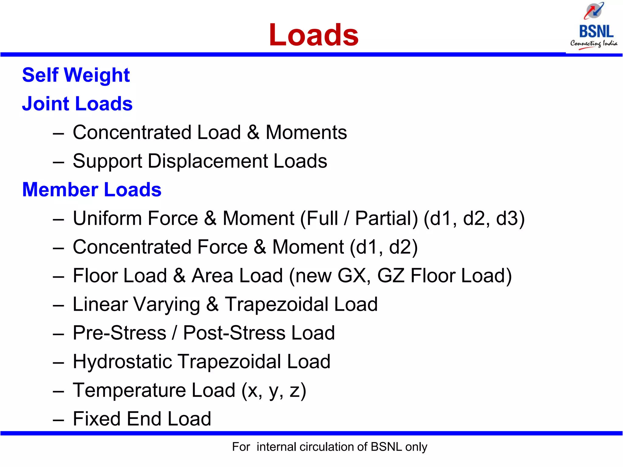 Loads
Self Weight
Joint Loads
– Concentrated Load & Moments
– Support Displacement Loads
Member Loads
– Uniform Force & Moment (Full / Partial) (d1, d2, d3)
– Concentrated Force & Moment (d1, d2)
– Floor Load & Area Load (new GX, GZ Floor Load)
– Linear Varying & Trapezoidal Load
– Pre-Stress / Post-Stress Load
– Hydrostatic Trapezoidal Load
– Temperature Load (x, y, z)
– Fixed End Load
For internal circulation of BSNL only
 