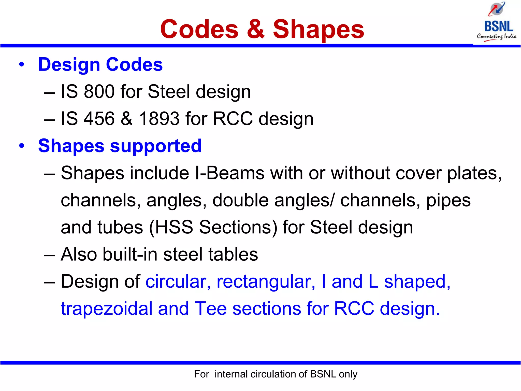 Codes & Shapes
• Design Codes
– IS 800 for Steel design
– IS 456 & 1893 for RCC design
• Shapes supported
– Shapes include I-Beams with or without cover plates,
channels, angles, double angles/ channels, pipes
and tubes (HSS Sections) for Steel design
– Also built-in steel tables
– Design of circular, rectangular, I and L shaped,
trapezoidal and Tee sections for RCC design.
For internal circulation of BSNL only
 