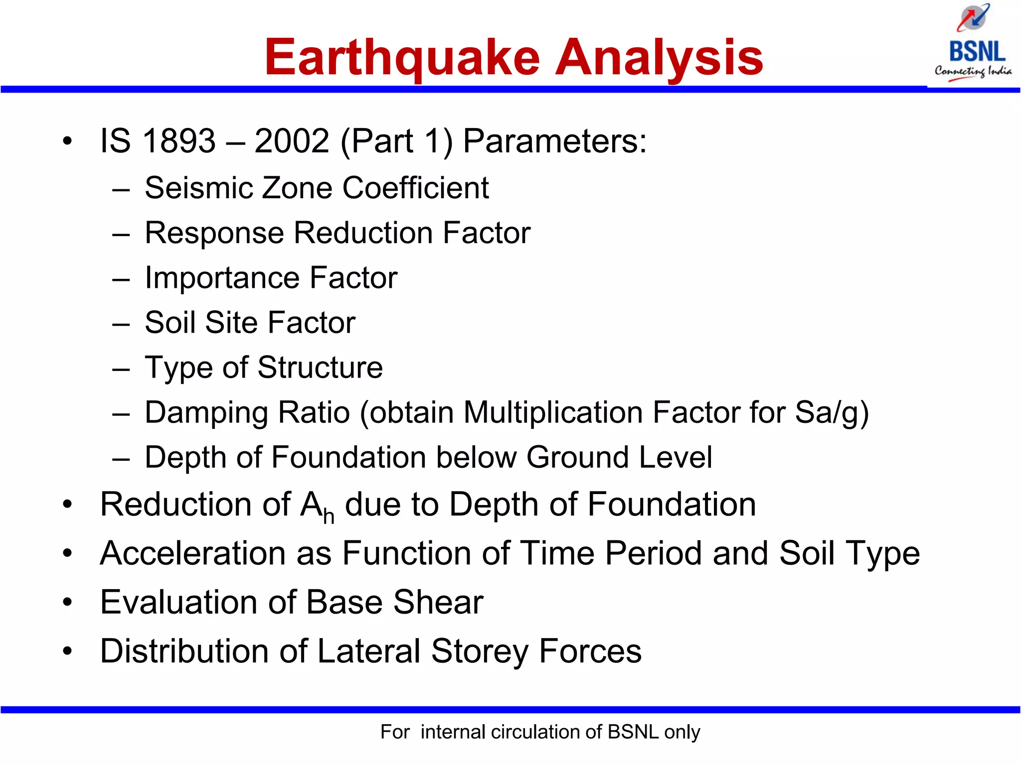Earthquake Analysis
• IS 1893 – 2002 (Part 1) Parameters:
– Seismic Zone Coefficient
– Response Reduction Factor
– Importance Factor
– Soil Site Factor
– Type of Structure
– Damping Ratio (obtain Multiplication Factor for Sa/g)
– Depth of Foundation below Ground Level
• Reduction of Ah due to Depth of Foundation
• Acceleration as Function of Time Period and Soil Type
• Evaluation of Base Shear
• Distribution of Lateral Storey Forces
For internal circulation of BSNL only
 
