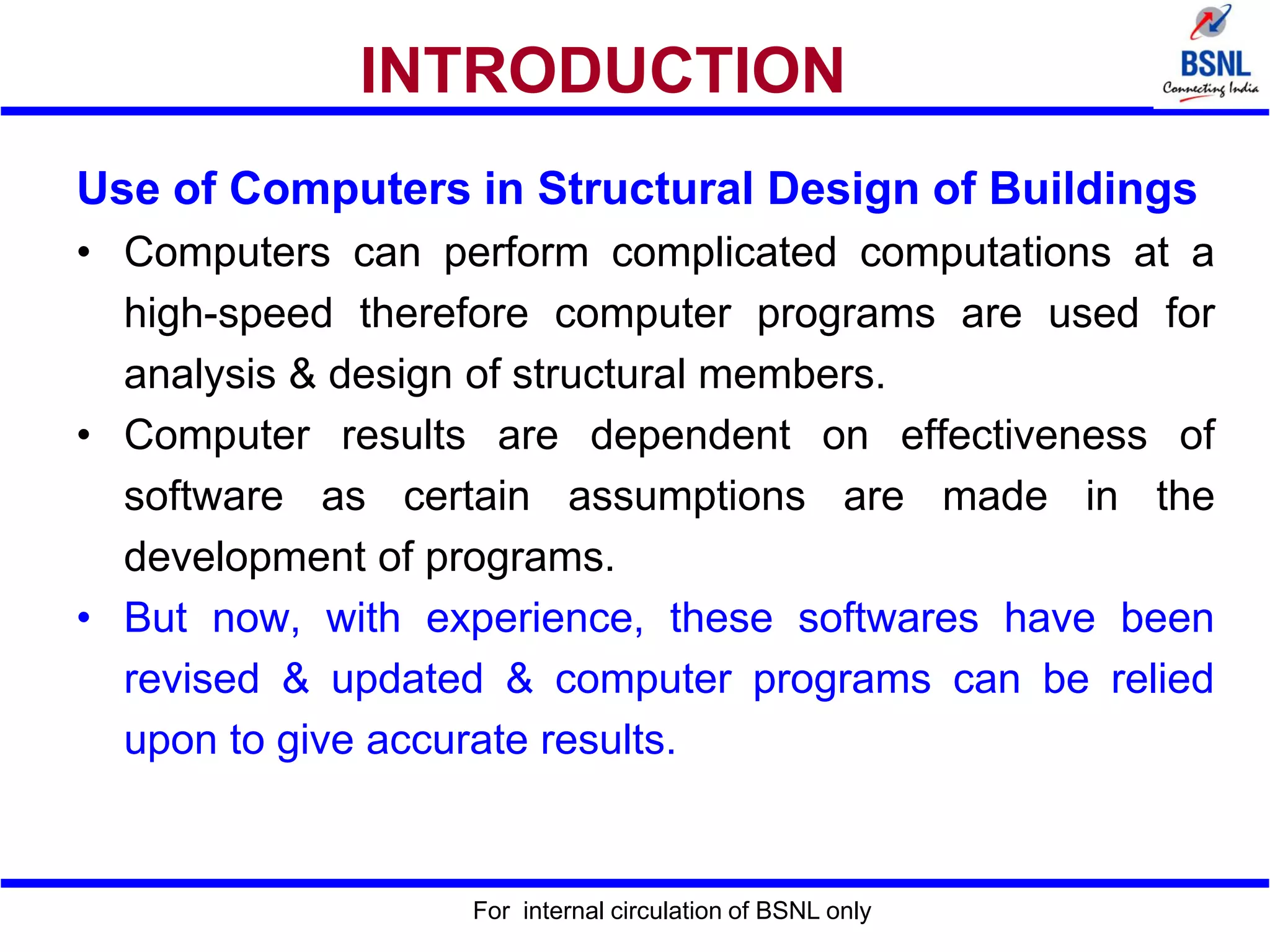 For internal circulation of BSNL only
INTRODUCTION
Use of Computers in Structural Design of Buildings
• Computers can perform complicated computations at a
high-speed therefore computer programs are used for
analysis & design of structural members.
• Computer results are dependent on effectiveness of
software as certain assumptions are made in the
development of programs.
• But now, with experience, these softwares have been
revised & updated & computer programs can be relied
upon to give accurate results.
 