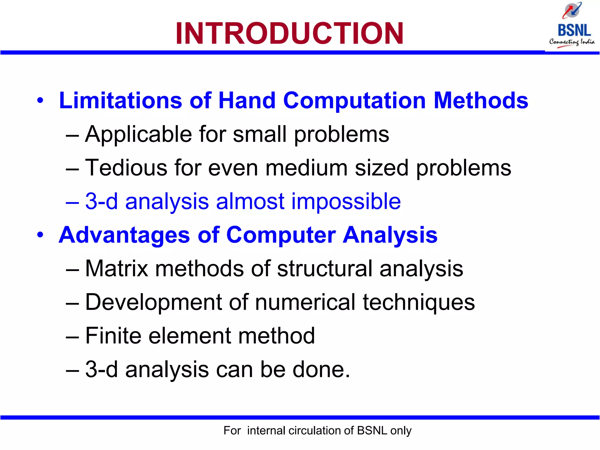 For internal circulation of BSNL only
INTRODUCTION
• Limitations of Hand Computation Methods
– Applicable for small problems
– Tedious for even medium sized problems
– 3-d analysis almost impossible
• Advantages of Computer Analysis
– Matrix methods of structural analysis
– Development of numerical techniques
– Finite element method
– 3-d analysis can be done.
 